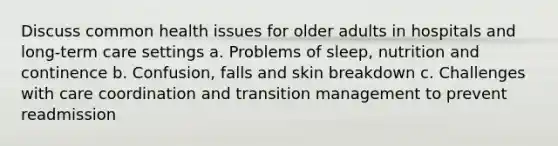 Discuss common health issues for older adults in hospitals and long-term care settings a. Problems of sleep, nutrition and continence b. Confusion, falls and skin breakdown c. Challenges with care coordination and transition management to prevent readmission