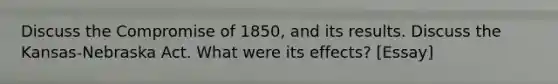 Discuss the Compromise of 1850, and its results. Discuss the Kansas-Nebraska Act. What were its effects? [Essay]