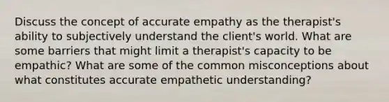 Discuss the concept of accurate empathy as the therapist's ability to subjectively understand the client's world. What are some barriers that might limit a therapist's capacity to be empathic? What are some of the common misconceptions about what constitutes accurate empathetic understanding?