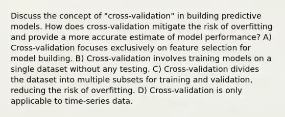 Discuss the concept of "cross-validation" in building predictive models. How does cross-validation mitigate the risk of overfitting and provide a more accurate estimate of model performance? A) Cross-validation focuses exclusively on feature selection for model building. B) Cross-validation involves training models on a single dataset without any testing. C) Cross-validation divides the dataset into multiple subsets for training and validation, reducing the risk of overfitting. D) Cross-validation is only applicable to time-series data.