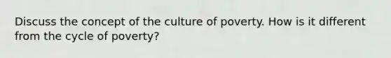 Discuss the concept of the culture of poverty. How is it different from the cycle of poverty?