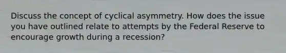 Discuss the concept of cyclical asymmetry. How does the issue you have outlined relate to attempts by the Federal Reserve to encourage growth during a recession?