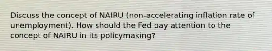 Discuss the concept of NAIRU (non-accelerating inflation rate of unemployment). How should the Fed pay attention to the concept of NAIRU in its policymaking?