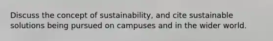 Discuss the concept of sustainability, and cite sustainable solutions being pursued on campuses and in the wider world.