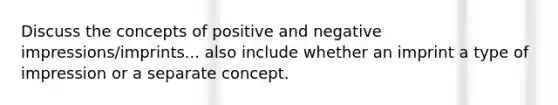 Discuss the concepts of positive and negative impressions/imprints... also include whether an imprint a type of impression or a separate concept.