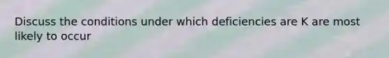 Discuss the conditions under which deficiencies are K are most likely to occur