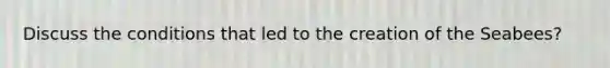 Discuss the conditions that led to the creation of the Seabees?