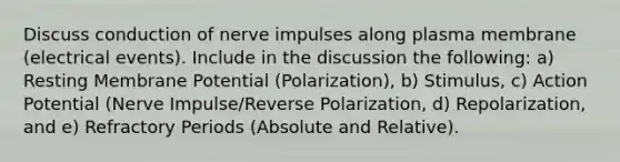 Discuss conduction of nerve impulses along plasma membrane (electrical events). Include in the discussion the following: a) Resting Membrane Potential (Polarization), b) Stimulus, c) Action Potential (Nerve Impulse/Reverse Polarization, d) Repolarization, and e) Refractory Periods (Absolute and Relative).