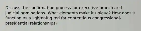 Discuss the confirmation process for executive branch and judicial nominations. What elements make it unique? How does it function as a lightening rod for contentious congressional-presidential relationships?