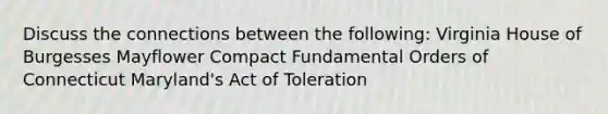 Discuss the connections between the following: Virginia House of Burgesses Mayflower Compact Fundamental Orders of Connecticut Maryland's Act of Toleration