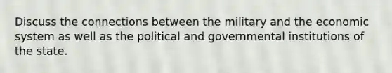 Discuss the connections between the military and the economic system as well as the political and governmental institutions of the state.