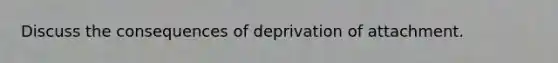 Discuss the consequences of deprivation of attachment.