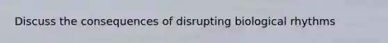 Discuss the consequences of disrupting biological rhythms