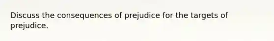 Discuss the consequences of prejudice for the targets of prejudice.