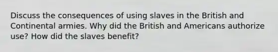 Discuss the consequences of using slaves in the British and Continental armies. Why did the British and Americans authorize use? How did the slaves benefit?