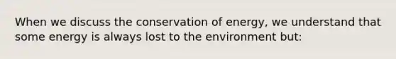 When we discuss the conservation of energy, we understand that some energy is always lost to the environment but: