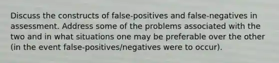 Discuss the constructs of false-positives and false-negatives in assessment. Address some of the problems associated with the two and in what situations one may be preferable over the other (in the event false-positives/negatives were to occur).