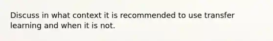 Discuss in what context it is recommended to use transfer learning and when it is not.