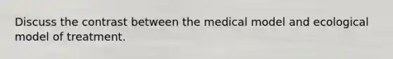 Discuss the contrast between the medical model and ecological model of treatment.