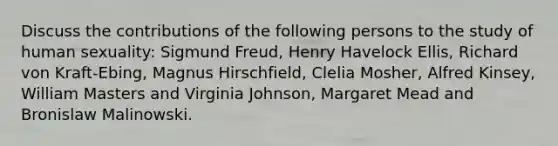 Discuss the contributions of the following persons to the study of human sexuality: Sigmund Freud, Henry Havelock Ellis, Richard von Kraft-Ebing, Magnus Hirschfield, Clelia Mosher, Alfred Kinsey, William Masters and Virginia Johnson, Margaret Mead and Bronislaw Malinowski.