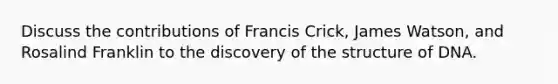 Discuss the contributions of Francis Crick, James Watson, and Rosalind Franklin to the discovery of the structure of DNA.