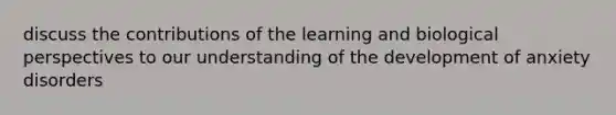 discuss the contributions of the learning and biological perspectives to our understanding of the development of anxiety disorders