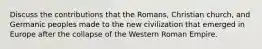 Discuss the contributions that the Romans, Christian church, and Germanic peoples made to the new civilization that emerged in Europe after the collapse of the Western Roman Empire.