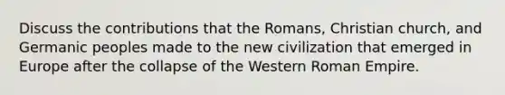 Discuss the contributions that the Romans, Christian church, and Germanic peoples made to the new civilization that emerged in Europe after the collapse of the Western Roman Empire.