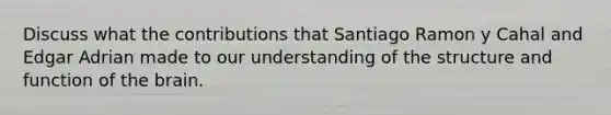 Discuss what the contributions that Santiago Ramon y Cahal and Edgar Adrian made to our understanding of the structure and function of the brain.