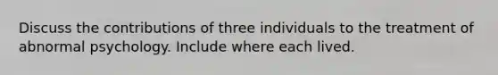 Discuss the contributions of three individuals to the treatment of abnormal psychology. Include where each lived.
