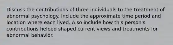 Discuss the contributions of three individuals to the treatment of abnormal psychology. Include the approximate time period and location where each lived. Also include how this person's contributions helped shaped current views and treatments for abnormal behavior.