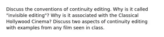 Discuss the conventions of continuity editing. Why is it called "invisible editing"? Why is it associated with the Classical Hollywood Cinema? Discuss two aspects of continuity editing with examples from any film seen in class.