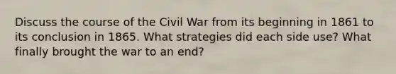 Discuss the course of the Civil War from its beginning in 1861 to its conclusion in 1865. What strategies did each side use? What finally brought the war to an end?