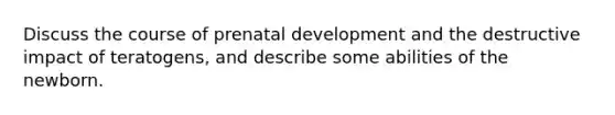 Discuss the course of <a href='https://www.questionai.com/knowledge/kMumvNdQFH-prenatal-development' class='anchor-knowledge'>prenatal development</a> and the destructive impact of teratogens, and describe some abilities of the newborn.