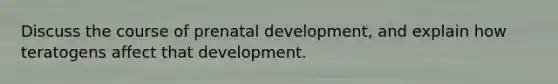 Discuss the course of prenatal development, and explain how teratogens affect that development.