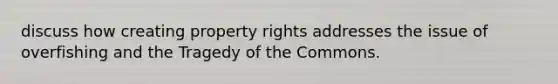 discuss how creating property rights addresses the issue of overfishing and the Tragedy of the Commons.