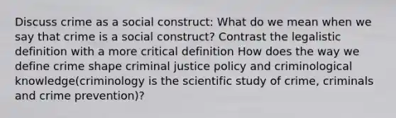 Discuss crime as a social construct: What do we mean when we say that crime is a social construct? Contrast the legalistic definition with a more critical definition How does the way we define crime shape criminal justice policy and criminological knowledge(criminology is the scientific study of crime, criminals and crime prevention)?