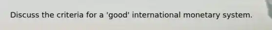 Discuss the criteria for a 'good' international monetary system.