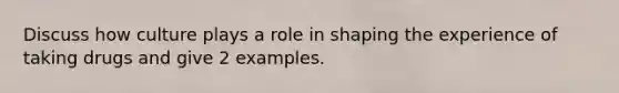 Discuss how culture plays a role in shaping the experience of taking drugs and give 2 examples.