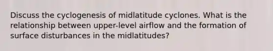 Discuss the cyclogenesis of midlatitude cyclones. What is the relationship between upper-level airflow and the formation of surface disturbances in the midlatitudes?