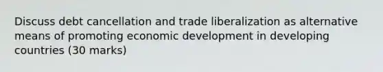 Discuss debt cancellation and trade liberalization as alternative means of promoting economic development in developing countries (30 marks)