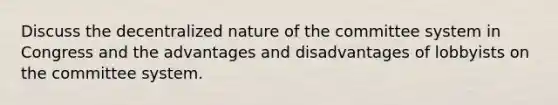 Discuss the decentralized nature of the committee system in Congress and the advantages and disadvantages of lobbyists on the committee system.