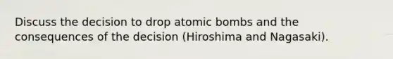 Discuss the decision to drop atomic bombs and the consequences of the decision (Hiroshima and Nagasaki).