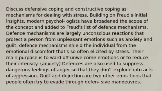 Discuss defensive coping and constructive coping as mechanisms for dealing with stress. Building on Freud's initial insights, modern psychol- ogists have broadened the scope of the concept and added to Freud's list of defence mechanisms. Defence mechanisms are largely unconscious reactions that protect a person from unpleasant emotions such as anxiety and guilt. defence mechanisms shield the individual from the emotional discomfort that's so often elicited by stress. Their main purpose is to ward off unwelcome emotions or to reduce their intensity. (anxiety) Defences are also used to suppress dangerous feelings of anger so that they don't explode into acts of aggression. Guilt and dejection are two other emo- tions that people often try to evade through defen- sive manoeuvres.