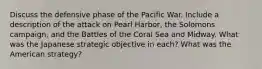 Discuss the defensive phase of the Pacific War. Include a description of the attack on Pearl Harbor, the Solomons campaign, and the Battles of the Coral Sea and Midway. What was the Japanese strategic objective in each? What was the American strategy?