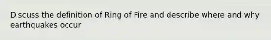 Discuss the definition of Ring of Fire and describe where and why earthquakes occur