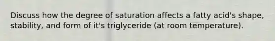 Discuss how the degree of saturation affects a fatty acid's shape, stability, and form of it's triglyceride (at room temperature).