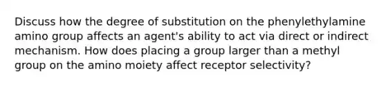 Discuss how the degree of substitution on the phenylethylamine amino group affects an agent's ability to act via direct or indirect mechanism. How does placing a group larger than a methyl group on the amino moiety affect receptor selectivity?