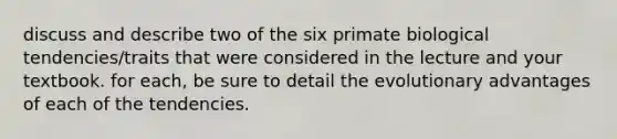 discuss and describe two of the six primate biological tendencies/traits that were considered in the lecture and your textbook. for each, be sure to detail the evolutionary advantages of each of the tendencies.