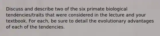 Discuss and describe two of the six primate biological tendencies/traits that were considered in the lecture and your textbook. For each, be sure to detail the evolutionary advantages of each of the tendencies.